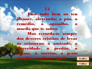 75
Faze todo bem ao teu
alcance, ofertando: o pão, o
remédio, o agasalho, a
moeda que te sobra.
Mas recorda-te sempre
dos deveres cristãos de levar
às criaturas: a amizade, a
sinceridade, o perdão, o
ânimo, o sorriso, o gesto
simples, a palavra dócil.

Retornar
Retornar
Finalizar
Finalizar

 