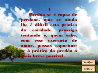 4
Perdoa se é capaz de
perdoar, mas se ainda
lhe é difícil esta prática
da caridade, prossiga
tentando e, quem sabe,
com esse exercício de
amor, possas capacitarse à prática do perdão o
mais breve possível.
Retornar
Retornar
Finalizar
Finalizar

 