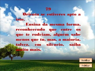 79
Orienta se estiveres apto a
isto.
Ensina da mesma forma,
reconhecendo que entre os
que te rodeiam, alguém sabe
menos que tu, mas, a maioria,
talvez, em silêncio, saiba
muito mais.
Retornar
Retornar
Finalizar
Finalizar

 