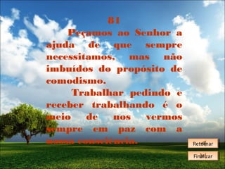 81
Peçamos ao Senhor a
ajuda de que sempre
necessitamos, mas não
imbuídos do propósito de
comodismo.
Trabalhar pedindo e
receber trabalhando é o
meio
de
nos
vermos
sempre em paz com a
nossa consciência.

Retornar
Retornar
Finalizar
Finalizar

 