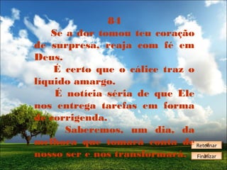 84
Se a dor tomou teu coração
de surpresa, reaja com fé em
Deus.
É certo que o cálice traz o
líquido amargo.
É notícia séria de que Ele
nos entrega tarefas em forma
de corrigenda.
Saberemos, um dia, da
melhora que tomará conta de Retornar
Retornar
nosso ser e nos transformará. Finalizar
Finalizar

 