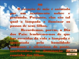 90
O coração de mãe é animado
por um sentimento nobre e
profundo. Portanto, elas são tal
qual a lâmpada a iluminar os
passos de seus filhos.
Recordemos, porém, o Dia
dos Pais: lembremo-nos de que
nas avenidas da vida a lâmpada é
sustentada
pela
humildade
constante e silenciosa do poste,
Retornar
Retornar
auxiliando-a na iluminação do
Finalizar
Finalizar
caminho dos filhos.

 
