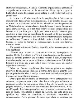 abstração de ideólogos. A Itália e Alemanha expansionistas empunham
a espada do arrasamento e da destruição. Ainda agora o general
Ludendhorf acaba de entregar à publicidade o seu livro terrível sobre a
guerra total.
A crença e a fé não procedem de combinações teóricas ou do
malabarismo das palavras e dos raciocínios. É no trabalho e na dor que
se processam e se afinam. Para a Fé não há melhor símbolo que o toque
de Moisés sobre as rochas adustas, fazendo brotar o lençol líquido das
águas claras da vida. Só a dor pode tocar o coração empedernido dos
homens e é por isso que a lição dos mortos servirá somente para
constituir a base nova da sociologia de amanhã. A fé, por enquanto,
continuará como patrimônio dos corações que foram tocados pela graça
do sofrimento. Tesouro da imortalidade, seria o ideal da felicidade
humana se todos os homens o conquistassem, mesmo nos desertos
tristes da Terra.
Um grande astrônomo francês, inquirido sobre as recompensas do
Céu, acentuou:
“Mesmo aqui podem as criaturas receber as recompensas do
paraíso. O Céu é o infinito e a Terra é uma das pátrias da Imensidade;
todos os homens, portanto, são cidadãos celestes. É aqui, na superfície
triste do mundo, que as almas realizam a aquisição de suas felicidades.
Estamos em pleno céu e em toda à parte veremos cada um receber
segundo as suas obras...”.
Sobre as frontes orgulhosas dos homens pairam os órgãos
invisíveis de uma justiça imanente e sobre a terra pode o espírito fazer
jus aos prêmios do Alto. A crença com os seus esplendores subjetivos,
é um desses maravilhosos tesouros.
Que as palavras do infinito se derramem sobre o entendimento das
criaturas; cooperando com a dor, elas descobrirão para o homem as
grandezas ocultas de sua própria alma, a fim de ele aceite, em seu
próprio beneficio, as realidades confortadoras da sobrevivência. A voz
do além pode ficar incompreendida, mas os mortos continuarão a falar
para os vivos, comandados à ordem de Alguém, que está acima das
opiniões de todos os cientistas e escritores, encarnados e
desencarnados. Foi a piedade de Jesus que abriu as cortinas que
10
 