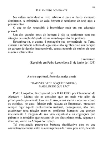 O ELEMENTO DOMINANTE
Na esfera individual o livre arbítrio é pois o único elemento
dominante. A existência de cada homem é resultante de seus atos e
pensamentos.
O que se faz necessário é intensificar cada um sua educação
pessoal.
Um dos grandes erros do homem é não se conformar com sua
situação de simples hóspede de um mundo que não lhe pertence.
Reconhece-se, o quanto é passageira sua permanência na Terra,
evitaria a influência nefasta do egoísmo e não agrilhoaria o seu coração
ao cárcere de desejos inconcebíveis, causas naturais de muitos de seus
maiores sofrimentos.
Emmanuel.
(Recebida em Pedro Leopoldo a 21 de junho de 1935)
38
A crise espiritual, fonte dos males atuais
“MAIS VERDADE DO QUE DINHEIRO,
MAIS LUZ DO QUE PÃO”
Pedro Leopoldo, 14 (Especial para O GLOBO, por Clementino de
Alencar) – Muitas são as consultas que em nada vão além de
preocupações puramente terrenas. E isso já nos serviu a observar como
os espíritos, no caso, falando pela palavra de Emmanuel, procuram
sempre fugir àquele exclusivismo material, conseguindo, não raro,
estabelecer uma relação entre os problemas humanos que estejam
inteiramente à margem de sua vida espiritual e as cogitações que
pairam e os remédios que possam vir dos altos planos onde, segundo a
doutrina, vivem os Amigos do Espaço.
Tal constatação parece-nos bastante significativa para os que
convictamente lutam entre as contingências da Terra, pois vem, de certa
100
 