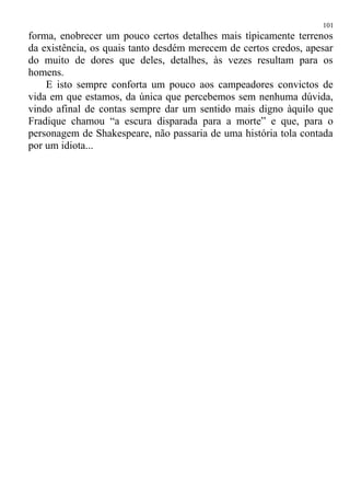 forma, enobrecer um pouco certos detalhes mais tìpicamente terrenos
da existência, os quais tanto desdém merecem de certos credos, apesar
do muito de dores que deles, detalhes, às vezes resultam para os
homens.
E isto sempre conforta um pouco aos campeadores convictos de
vida em que estamos, da única que percebemos sem nenhuma dúvida,
vindo afinal de contas sempre dar um sentido mais digno àquilo que
Fradique chamou “a escura disparada para a morte” e que, para o
personagem de Shakespeare, não passaria de uma história tola contada
por um idiota...
101
 