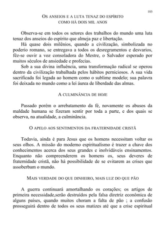 OS ANSEIOS E A LUTA TENAZ DO ESPÍRITO
COMO HÁ DOIS MIL ANOS
Observa-se em todos os setores dos trabalhos do mundo uma luta
tenaz dos anseios do espírito que almeja paz e libertação.
Há quase dois milênios, quando a civilização, simbolizada no
poderio romano, se entregava a todos os desregramentos e desvarios,
fêz-se ouvir a voz consoladora do Mestre, o Salvador esperado por
muitos séculos de ansiedade e profecias.
Sob a sua divina influência, uma transformação radical se operou
dentro da civilização trabalhada pelos hábitos perniciosos. A sua vida
sacrificada foi legada ao homem como o sublime modelo; sua palavra
foi deixada no mundo como a lei áurea de liberdade das almas.
A CULMINÂNCIA DE HOJE
Passado porém o arrebatamento da fé, novamente os abusos da
maldade humana se fizeram sentir por toda a parte, e dos quais se
observa, na atualidade, a culminância.
O APELO AOS SENTIMENTOS DA FRATERNIDADE CRISTÃ
Todavia, ainda é para Jesus que os homens necessitam voltar os
seus olhos. A missão do moderno espiritualismo é trazer a chave dos
conhecimentos acerca dos seus grandes e inolvidáveis ensinamentos.
Enquanto não compreenderem os homens os, seus deveres de
fraternidade cristã, não há possibilidade de se evitarem as crises que
assoberbam o mundo.
MAIS VERDADE DO QUE DINHEIRO, MAIS LUZ DO QUE PÃO
A guerra continuará amortalhando os corações; os artigos de
primeira necessidade,serão destruídos pela falsa diretriz econômica de
alguns países, quando muitos choram a falta de pão ; a confusão
prosseguirá dentro de todos os seus matizes até que a crise espiritual
103
 