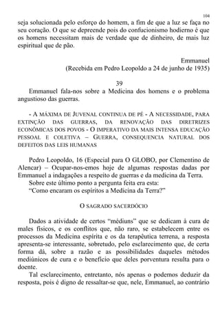 seja solucionada pelo esforço do homem, a fim de que a luz se faça no
seu coração. O que se depreende pois do confucionismo hodierno é que
os homens necessitam mais de verdade que de dinheiro, de mais luz
espiritual que de pão.
Emmanuel
(Recebida em Pedro Leopoldo a 24 de junho de 1935)
39
Emmanuel fala-nos sobre a Medicina dos homens e o problema
angustioso das guerras.
- A MÁXIMA DE JUVENAL CONTINUA DE PÉ - A NECESSIDADE, PARA
EXTINÇÃO DAS GUERRAS, DA RENOVAÇÃO DAS DIRETRIZES
ECONÔMICAS DOS POVOS - O IMPERATIVO DA MAIS INTENSA EDUCAÇÃO
PESSOAL E COLETIVA – GUERRA, CONSEQUENCIA NATURAL DOS
DEFEITOS DAS LEIS HUMANAS
Pedro Leopoldo, 16 (Especial para O GLOBO, por Clementino de
Alencar) – Ocupar-nos-emos hoje de algumas respostas dadas por
Emmanuel a indagações a respeito de guerras e da medicina da Terra.
Sobre este último ponto a pergunta feita era esta:
“Como encaram os espíritos a Medicina da Terra?”
O SAGRADO SACERDÓCIO
Dados a atividade de certos “médiuns” que se dedicam à cura de
males físicos, e os conflitos que, não raro, se estabelecem entre os
processos da Medicina espírita e os da terapêutica terrena, a resposta
apresenta-se interessante, sobretudo, pelo esclarecimento que, de certa
forma dá, sobre a razão e as possibilidades daqueles métodos
mediúnicos de cura e o benefício que deles porventura resulta para o
doente.
Tal esclarecimento, entretanto, nós apenas o podemos deduzir da
resposta, pois é digno de ressaltar-se que, nele, Emmanuel, ao contrário
104
 
