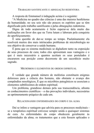 TRABALHO SANTIFICANTE E ABNEGAÇÃO REDENTORA
A resposta de Emmanuel à indagação acima é a seguinte:
“A Medicina no quadro das ciências é uma das maiores benfeitoras
da humanidade; no seu seio não são poucos os espíritos que se têm
dignificado pelo trabalho santificante e pelas abnegações redentoras.
Digna de todo acatamento é lícito esperar-se dela muito das
realizações em favor dos que na Terra lutam e laboram pela conquista
do aperfeiçoamento.
É uma questão de dar-se tempo ao tempo. Paulatinamente ela
resolverá muitos dos mais intrincados problemas de microbiologia no
seu objetivo de conservar a saúde humana.
É pena que os sistema medicinais se digladiem tanto na exposição
de seus processos de cura; todos eles apresentam suas vantagens e o
que é mais necessário a quantos aceitam os seus postulados é
encararem sua posição como decorrente de um sacerdócio muito
sagrado.
MICRÓBIOS E ELEMENTOS DE ORDEM ESPIRITUAL
É verdade que grande número de moléstias constituem enigmas
dolorosos para a ciência dos homens, não obstante o avanço dos
compêndios nosológicos, É que os micróbios patogênicos se associam a
elementos subtilíssimos de ordem espiritual.
Um problema, grandioso demais pela sua transcendência, afronta
os conhecimentos científicos – o das provações individuais, necessárias
ao aprimoramento psíquico de cada um.
RELACIONANDO ENFERMIDADES DO CORPO E DA ALMA
Daí se infere a vantagem que adviria para os processos medicinais -
se a terapêutica espiritual estivesse sempre unida a quaisquer sistemas
de cura. As enfermidades do corpo obedecem geralmente às
enfermidades da alma; os tratamentos que a esta fossem aplicados o
106
 