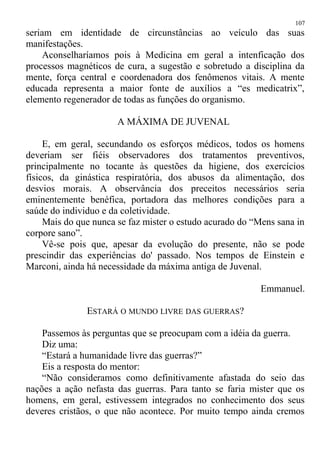 seriam em identidade de circunstâncias ao veículo das suas
manifestações.
Aconselharíamos pois à Medicina em geral a intenficação dos
processos magnéticos de cura, a sugestão e sobretudo a disciplina da
mente, força central e coordenadora dos fenômenos vitais. A mente
educada representa a maior fonte de auxílios a “es medicatrix”,
elemento regenerador de todas as funções do organismo.
A MÁXIMA DE JUVENAL
E, em geral, secundando os esforços médicos, todos os homens
deveriam ser fiéis observadores dos tratamentos preventivos,
principalmente no tocante às questões da higiene, dos exercícios
físicos, da ginástica respiratória, dos abusos da alimentação, dos
desvios morais. A observância dos preceitos necessários seria
eminentemente benéfica, portadora das melhores condições para a
saúde do individuo e da coletividade.
Mais do que nunca se faz mister o estudo acurado do “Mens sana in
corpore sano”.
Vê-se pois que, apesar da evolução do presente, não se pode
prescindir das experiências do' passado. Nos tempos de Einstein e
Marconi, ainda há necessidade da máxima antiga de Juvenal.
Emmanuel.
ESTARÁ O MUNDO LIVRE DAS GUERRAS?
Passemos às perguntas que se preocupam com a idéia da guerra.
Diz uma:
“Estará a humanidade livre das guerras?”
Eis a resposta do mentor:
“Não consideramos como definitivamente afastada do seio das
nações a ação nefasta das guerras. Para tanto se faria mister que os
homens, em geral, estivessem integrados no conhecimento dos seus
deveres cristãos, o que não acontece. Por muito tempo ainda cremos
107
 