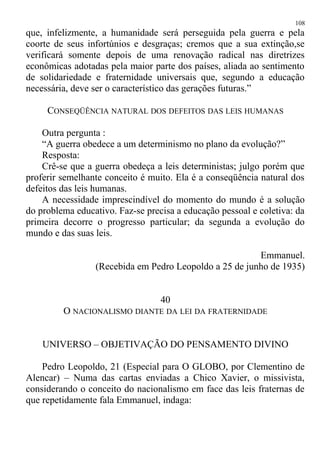 que, infelizmente, a humanidade será perseguida pela guerra e pela
coorte de seus infortúnios e desgraças; cremos que a sua extinção,se
verificará somente depois de uma renovação radical nas diretrizes
econômicas adotadas pela maior parte dos países, aliada ao sentimento
de solidariedade e fraternidade universais que, segundo a educação
necessária, deve ser o característico das gerações futuras.”
CONSEQÜÊNCIA NATURAL DOS DEFEITOS DAS LEIS HUMANAS
Outra pergunta :
“A guerra obedece a um determinismo no plano da evolução?”
Resposta:
Crê-se que a guerra obedeça a leis deterministas; julgo porém que
proferir semelhante conceito é muito. Ela é a conseqüência natural dos
defeitos das leis humanas.
A necessidade imprescindível do momento do mundo é a solução
do problema educativo. Faz-se precisa a educação pessoal e coletiva: da
primeira decorre o progresso particular; da segunda a evolução do
mundo e das suas leis.
Emmanuel.
(Recebida em Pedro Leopoldo a 25 de junho de 1935)
40
O NACIONALISMO DIANTE DA LEI DA FRATERNIDADE
UNIVERSO – OBJETIVAÇÃO DO PENSAMENTO DIVINO
Pedro Leopoldo, 21 (Especial para O GLOBO, por Clementino de
Alencar) – Numa das cartas enviadas a Chico Xavier, o missivista,
considerando o conceito do nacionalismo em face das leis fraternas de
que repetidamente fala Emmanuel, indaga:
108
 