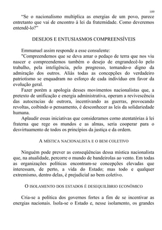 “Se o nacionalismo multiplica as energias de um povo, parece
entretanto que vai de encontro à lei da fraternidade. Como deveremos
entendê-lo?”
DESEJOS E ENTUSIASMOS COMPREENSÍVEIS
Emmanuel assim responde a esse consulente:
"Compreendemos que se deva amar o pedaço de terra que nos viu
nascer e compreendemos também o desejo de engrandecê-lo pelo
trabalho, pela inteligência, pelo progresso, tornando-o digno da
admiração dos outros. Aliás todas as concepções do verdadeiro
patriotismo se enquadram no esforço de cada indivíduo em favor da
evolução geral.
Fazer porém a apologia desses movimentos nacionalistas que, a
pretexto de unificação e energia administrativa, operam a revivescência
das autocracias de outrora, incentivando as guerras, provocando
revoltas, coibindo o pensamento, é desconhecer as leis da solidariedade
humana.
Aplaudir essas iniciativas que consideramos como atentatórias à lei
fraterna que rege os mundos e as almas, seria cooperar para o
desvirtuamento de todos os princípios da justiça e da ordem.
A MÍSTICA NACIONALISTA E O BEM COLETIVO
Ninguém pode prever as conseqüências dessa mística nacionalista
que, na atualidade, percorre o mundo de bandeirolas ao vento. Em todas
as organizações políticas encontram-se concepções elevadas que
interessam, de perto, a vida do Estado; mas todo e qualquer
extremismo, dentro delas, é prejudicial ao bem coletivo.
O ISOLAMENTO DOS ESTADOS É DESEQUILÍBRIO ECONÔMICO
Cria-se a política dos governos fortes a fim de se incentivar as
energias nacionais. Isola-se o Estado e, nesse isolamento, os grandes
109
 