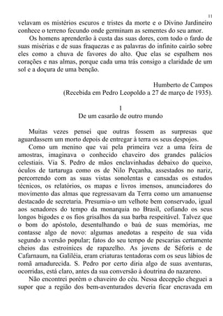 velavam os mistérios escuros e tristes da morte e o Divino Jardineiro
conhece o terreno fecundo onde germinam as sementes do seu amor.
Os homens aprenderão à custa das suas dores, com todo o fardo de
suas misérias e de suas fraquezas e as palavras do infinito cairão sobre
eles como a chuva de favores do alto. Que elas se espalhem nos
corações e nas almas, porque cada uma trás consigo a claridade de um
sol e a doçura de uma benção.
Humberto de Campos
(Recebida em Pedro Leopoldo a 27 de março de 1935).
1
De um casarão de outro mundo
Muitas vezes pensei que outras fossem as surpresas que
aguardassem um morto depois de entregar à terra os seus despojos.
Como um menino que vai pela primeira vez a uma feira de
amostras, imaginava o conhecido chaveiro dos grandes palácios
celestiais. Via S. Pedro de mãos enclavinhadas debaixo do queixo,
óculos de tartaruga como os de Nilo Peçanha, assestados no nariz,
percorrendo com as suas vistas sonolentas e cansadas os estudos
técnicos, os relatórios, os mapas e livros imensos, anunciadores do
movimento das almas que regressavam da Terra como um amanuense
destacado de secretaria. Presumia-o um velhote bem conservado, igual
aos senadores do tempo da monarquia no Brasil, cofiando os seus
longos bigodes e os fios grisalhos da sua barba respeitável. Talvez que
o bom do apóstolo, desentulhando o baú de suas memórias, me
contasse algo de novo: algumas anedotas a respeito de sua vida
segundo a versão popular; fatos do seu tempo de pescarias certamente
cheios das estroinices de rapazelho. As jovens de Séforis e de
Cafarnaum, na Galiléia, eram criaturas tentadoras com os seus lábios de
romã amadurecida. S. Pedro por certo diria algo de suas aventuras,
ocorridas, está claro, antes da sua conversão à doutrina do nazareno.
Não encontrei porém o chaveiro do céu. Nessa decepção cheguei a
supor que a região dos bem-aventurados deveria ficar encravada em
11
 