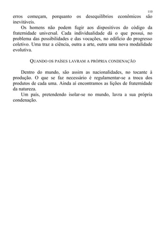 erros começam, porquanto os desequilíbrios econômicos são
inevitáveis.
Os homens não podem fugir aos dispositivos do código da
fraternidade universal. Cada individualidade dá o que possui, no
problema das possibilidades e das vocações, no edifício do progresso
coletivo. Uma traz a ciência, outra a arte, outra uma nova modalidade
evolutiva.
QUANDO OS PAÍSES LAVRAM A PRÓPRIA CONDENAÇÃO
Dentro do mundo, são assim as nacionalidades, no tocante à
produção. O que se faz necessário é regulamentar-se a troca dos
produtos de cada uma. Ainda aí encontramos as lições de fraternidade
da natureza.
Um país, pretendendo isolar-se no mundo, lavra a sua própria
condenação.
110
 