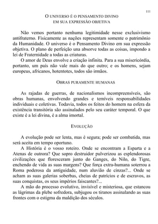 O UNIVERSO É O PENSAMENTO DIVINO
EM SUA EXPRESSÃO OBJETIVA
Não vemos portanto nenhuma legitimidade nesse exclusivismo
antifraterno. Fìsicamente as nações representam somente o patrimônio
da Humanidade. O universo é o Pensamento Divino em sua expressão
objetiva. O plano de perfeição una absorve todas as coisas, impondo a
lei de Fraternidade a todas as criaturas.
O amor de Deus envolve a criação infinita. Para a sua misericórdia,
portanto, um país não vale mais do que outro; e os homens, sejam
europeus, africanos, hotentotes, todos são irmãos.
OBRAS PURAMENTE HUMANAS
As rajadas de guerras, de nacionalismos incompreensíveis, são
obras humanas, envolvendo grandes e temíveis responsabilidades
individuais e coletivas. Todavia, todos os feitos do homem na esfera da
existência transitória são assinalados pelo seu caráter temporal. O que
existe é a lei divina, é a alma imortal.
EVOLUÇÃO
A evolução pode ser lenta, mas é segura; pode ser combatida, mas
será aceita em tempo oportuno.
A História é o vosso roteiro. Onde se encontram a Esparta e a
Atenas de outrora? Que sopro destruidor pulverizou as esplendorosas
civilizações que floresceram junto do Ganges, do Nilo, do Tigre,
enchendo de vida as suas margens? Que força extra-humana soterrou a
Roma poderosa da antiguidade, num aluvião de cinzas?... Onde se
acham as suas galerias soberbas, cheias de patrícios e de escravos, as
suas conquistas, os seus impérios faiscantes?...
A mão do processo evolutivo, invisível e misteriosa, que estancou
as lágrimas da plebe sofredora, subjugou os tiranos assinalando as suas
frontes com o estigma da maldição dos séculos.
111
 