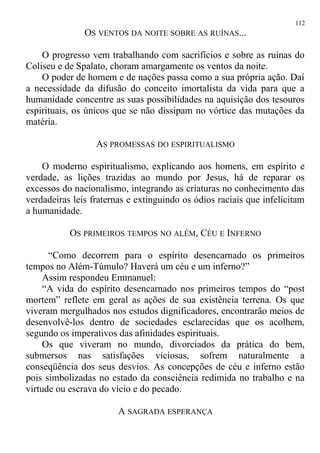 OS VENTOS DA NOITE SOBRE AS RUÍNAS...
O progresso vem trabalhando com sacrifícios e sobre as ruínas do
Coliseu e de Spalato, choram amargamente os ventos da noite.
O poder de homem e de nações passa como a sua própria ação. Daí
a necessidade da difusão do conceito imortalista da vida para que a
humanidade concentre as suas possibilidades na aquisição dos tesouros
espirituais, os únicos que se não dissipam no vórtice das mutações da
matéria.
AS PROMESSAS DO ESPIRITUALISMO
O moderno espiritualismo, explicando aos homens, em espírito e
verdade, as lições trazidas ao mundo por Jesus, há de reparar os
excessos do nacionalismo, integrando as criaturas no conhecimento das
verdadeiras leis fraternas e extinguindo os ódios raciais que infelicitam
a humanidade.
OS PRIMEIROS TEMPOS NO ALÉM, CÉU E INFERNO
“Como decorrem para o espírito desencarnado os primeiros
tempos no Além-Túmulo? Haverá um céu e um inferno?”
Assim respondeu Emmanuel:
“A vida do espírito desencarnado nos primeiros tempos do “post
mortem” reflete em geral as ações de sua existência terrena. Os que
viveram mergulhados nos estudos dignificadores, encontrarão meios de
desenvolvê-los dentro de sociedades esclarecidas que os acolhem,
segundo os imperativos das afinidades espirituais.
Os que viveram no mundo, divorciados da prática do bem,
submersos nas satisfações viciosas, sofrem naturalmente a
conseqüência dos seus desvios. As concepções de céu e inferno estão
pois simbolizadas no estado da consciência redimida no trabalho e na
virtude ou escrava do vício e do pecado.
A SAGRADA ESPERANÇA
112
 