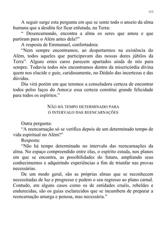 A seguir surge esta pergunta em que se sente todo o anseio da alma
humana que a desdita fez ficar enlutada, na Terra:
“ Desencarnando, encontra a alma os seres que amou e que
partiram para o Além antes dela?”
A resposta de Emmanuel, confortadora:
“Nem sempre encontramos, ao despertarmos na existência do
Além, todos aqueles que participavam das nossas dores júbilos da
Terra”. Alguns entes caros parecem apartados ainda de nós para
sempre. Todavia todos nós encontramos dentro da misericórdia divina
quem nos elucide e guie, caridosamente, no Dédalo das incertezas e das
dúvidas.
Dia virá porém em que teremos a consoladora certeza de encontrar
todos pelos laços do Amor;e essa certeza constitui grande felicidade
para todos os espíritos.”
NÃO HÁ TEMPO DETERMINADO PARA
O INTERVALO DAS REENCARNAÇÕES
Outra pergunta:
“A reencarnação só se verifica depois de um determinado tempo de
vida espiritual no Além?”
Resposta:
“Não há tempo determinado no intervalo das reencarnações da
alma. No espaço compreendido entre elas, o espírito estuda, nos planos
em que se encontra, as possibilidades do futuro, ampliando seus
conhecimentos e adquirindo experiências a fim de triunfar nas provas
necessárias.
De um modo geral, são as próprias almas que se reconhecem
necessitadas de luz e progresso e pedem o seu regresso ao plano carnal.
Contudo, em alguns casos como os de entidades cruéis, rebeldes e
endurecidas, são os guias esclarecidos que se incumbem de preparar a
reencarnação amarga e penosa, mas necessária.”
113
 