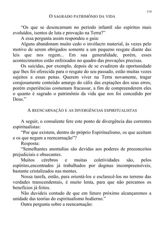O SAGRADO PATRIMÔNIO DA VIDA
“Os que se desencarnam no período infantil são espíritos mais
evoluídos, isentos de luta e provação na Terra?”
A essa pergunta assim respondeu o guia:
Alguns abandonam muito cedo o invólucro material, às vezes pelo
motivo de serem obrigados somente a um pequeno resgate diante das
leis que nos regem... Em sua generalidade, porém, esses
acontecimentos estão enfeixados no quadro das provações precisas.
Os suicidas, por exemplo, depois de se evadirem da oportunidade
que lhes foi oferecida para o resgate do seu passado, estão muitas vezes
sujeitos a essas penas. Querem viver na Terra novamente, tragar
corajosamente conteúdo amargo do cálix das expiações dos seus erros,
porém experiências costumam fracassar, a fim de compreenderem eles
o quanto é sagrado o patrimônio da vida que nos foi concedido por
Deus.”
A REENCARNAÇÃO E AS DIVERGÊNCIAS ESPIRITUALISTAS
A seguir, o consulente fere este ponto de divergência das correntes
espiritualistas:
“Por que existem, dentro do próprio Espiritualismo, os que aceitam
e os que negam a reencarnação”?
Resposta:
“Semelhantes anomalias são devidas aos poderes de preconceitos
prejudiciais e obsecantes.
Muitos cérebros e muitas coletividades são, pelos
espíritos,encontrados já trabalhados por dogmas incompreensíveis,
bastante cristalizados nas mentes.
Nossa tarefa, então, para orientá-los e esclarecê-los no terreno das
verdades transcendentais, é muito lenta, para que não percamos os
benefícios já feitos.
Não duvideis contudo de que em futuro próximo alcançaremos a
unidade das teorias do espiritualismo hodierno.”
Outra pergunta sobre a reencarnação:
114
 