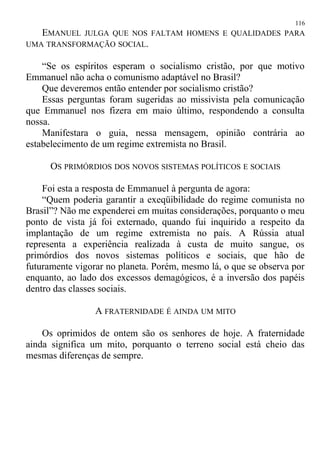 EMANUEL JULGA QUE NOS FALTAM HOMENS E QUALIDADES PARA
UMA TRANSFORMAÇÃO SOCIAL.
“Se os espíritos esperam o socialismo cristão, por que motivo
Emmanuel não acha o comunismo adaptável no Brasil?
Que deveremos então entender por socialismo cristão?
Essas perguntas foram sugeridas ao missivista pela comunicação
que Emmanuel nos fizera em maio último, respondendo a consulta
nossa.
Manifestara o guia, nessa mensagem, opinião contrária ao
estabelecimento de um regime extremista no Brasil.
OS PRIMÓRDIOS DOS NOVOS SISTEMAS POLÍTICOS E SOCIAIS
Foi esta a resposta de Emmanuel à pergunta de agora:
“Quem poderia garantir a exeqüibilidade do regime comunista no
Brasil”? Não me expenderei em muitas considerações, porquanto o meu
ponto de vista já foi externado, quando fui inquirido a respeito da
implantação de um regime extremista no país. A Rússia atual
representa a experiência realizada à custa de muito sangue, os
primórdios dos novos sistemas políticos e sociais, que hão de
futuramente vigorar no planeta. Porém, mesmo lá, o que se observa por
enquanto, ao lado dos excessos demagógicos, é a inversão dos papéis
dentro das classes sociais.
A FRATERNIDADE É AINDA UM MITO
Os oprimidos de ontem são os senhores de hoje. A fraternidade
ainda significa um mito, porquanto o terreno social está cheio das
mesmas diferenças de sempre.
116
 