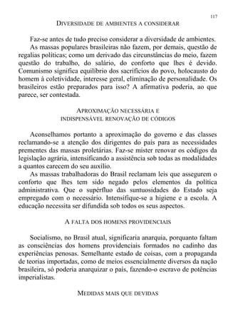 DIVERSIDADE DE AMBIENTES A CONSIDERAR
Faz-se antes de tudo preciso considerar a diversidade de ambientes.
As massas populares brasileiras não fazem, por demais, questão de
regalias políticas; como um derivado das circunstâncias do meio, fazem
questão do trabalho, do salário, do conforto que lhes é devido.
Comunismo significa equilíbrio dos sacrifícios do povo, holocausto do
homem à coletividade, interesse geral, eliminação de personalidade. Os
brasileiros estão preparados para isso? A afirmativa poderia, ao que
parece, ser contestada.
APROXIMAÇÃO NECESSÁRIA E
INDISPENSÁVEL RENOVAÇÃO DE CÓDIGOS
Aconselhamos portanto a aproximação do governo e das classes
reclamando-se a atenção dos dirigentes do país para as necessidades
prementes das massas proletárias. Faz-se mister renovar os códigos da
legislação agrária, intensificando a assistência sob todas as modalidades
a quantos carecem do seu auxílio.
As massas trabalhadoras do Brasil reclamam leis que assegurem o
conforto que lhes tem sido negado pelos elementos da política
administrativa. Que o supérfluo das suntuosidades do Estado seja
empregado com o necessário. Intensifique-se a higiene e a escola. A
educação necessita ser difundida sob todos os seus aspectos.
A FALTA DOS HOMENS PROVIDENCIAIS
Socialismo, no Brasil atual, significaria anarquia, porquanto faltam
as consciências dos homens providenciais formados no cadinho das
experiências penosas. Semelhante estado de coisas, com a propaganda
de teorias importadas, como de meios essencialmente diversos da nação
brasileira, só poderia anarquizar o país, fazendo-o escravo de potências
imperialistas.
MEDIDAS MAIS QUE DEVIDAS
117
 