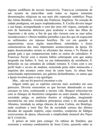 alguma cordilheira de nuvens inacessíveis. Tratava-se certamente de
um recanto de maravilhas onde todos os lugares tomariam
denominações religiosas na sua mais alta expressão simbólica: Praça
das Almas Benditas, Avenida das Potências Angélicas. No coração da
cidade prodigiosa, em paços resplandecentes, S. Cecília deveria tanger
a sua harpa, acompanhando o coro das onze mil virgens, cantando ao
som de harmonias deliciosas para acalentar o sono das filhas de
Aqueronte e da noite, a fim de que não viessem com as suas achas
incandescentes e víboras malditas perturbar a paz dos que ali esqueciam
os sofrimentos em repouso beatífico. De vez em quando se
organizariam, nessa região maravilhosa, solenidades e festas
comemorativas dos mais importantes acontecimentos da Igreja. Os
papas desencarnados seriam os oficiantes das missas e Te Deums de
grande gala a que compareceriam todos os santos do calendário: S.
Francisco Xavier com o mesmo hábito esfarrapado com que andou
pregando nas Índias; S. José, na sua indumentária de serralheiro; S.
Sebastião na sua armadura de soldado romano; S. Clara com o seu
perfil lindo e severo de madona, sustentada pelas mãos minúsculas e
inquietas dos arcanjos como rosas de carne loura. As almas bem
conceituadas representariam, nas galerias deslumbrantes, os santos que
a Igreja inventou para o seu agiológio.
Mas... não me foi possível encontrar o céu.
Julguei então que os espíritas estavam mais acertados em seus
pareceres. Deveria reencontrar os que haviam abandonado as suas
carcaças na terra, continuando a mesma vida. Busquei relacionar-me
com as falanges de brasileiros emigrados no outro mundo. Idealizei a
sociedade antiga, os patrícios ilustres aí refugiados, imaginando
encontrá-los em uma residência principesca como a do marquês de
Abrantes, instalada na antiga chácara de dona Carlota, em Botafogo,
onde recebiam a mais fina flor da sociedade carioca das últimas
décadas do segundo império, cujas reuniões, compostas de fidalgos
escravocratas da época, ofuscavam a simplicidade monacal dos Paços
de S. Cristóvão.
E pensei de mim para comigo: Os rabinos do Sinédrio, que
exararam a sentença condenatória de Jesus Cristo, quererão saber as
12
 