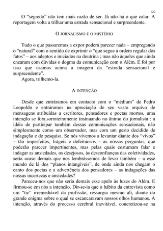 O “segredo” não tem mais razão de ser. Já não há o que calar. A
reportagem volta a trilhar uma estrada sensacional e surpreendente.
O JORNALISMO E O MISTÉRIO
Tudo o que passaremos a expor poderá parecer nada – empregando
o “natural” com o sentido de exprimir o “que segue a ordem regular dos
fatos” – aos adeptos e iniciados na doutrina ; mas não àqueles que ainda
encaram com dúvidas o dogma da comunicação com o Além. E foi por
isso que usamos acima a imagem da “estrada sensacional e
surpreendente”.
Agora, trilhemo-la.
A INTENÇÃO
Desde que entráramos em contacto com o “médium” de Pedro
Leopoldo e entráramos na apreciação de seu vasto arquivo de
mensagens atribuídas a escritores, pensadores e poetas mortos, uma
intenção se fora,sorrateiramente insinuando no ânimo do jornalista : a
idéia de participar também dessas comunicações sensacionais, não
simplesmente como um observador, mas com um gesto decidido de
indagação e de pesquisa. Se nós vivemos a levantar diante dos “vivos”
– tão imperfeitos, frágeis e defeituosos – as nossas perguntas, que
poderão parecer impertinentes, mas pelas quais costumam falar e
indagar as ansiedades, os desejosos, às desconfianças das coletividades,
seria acaso demais que nos lembrássemos de levar também – a esse
mundo de lá dos “planos intangíveis”, de onde ainda nos chegam o
canto dos poetas e a advertência dos pensadores – as indagações das
nossas incertezas e ansiedades?
Pareceu-nos que não seria demais esse apelo às luzes do Além. E
firmou-se em nós a intenção. Dir-se-ia que o hábito da entrevista como
um “tic” irremediável da profissão, ressurgia mesmo ali, diante do
grande enigma sobre o qual se escancaravam nossos olhos humanos. A
intenção, através do processo cerebral inevitável, concretizou-se na
120
 