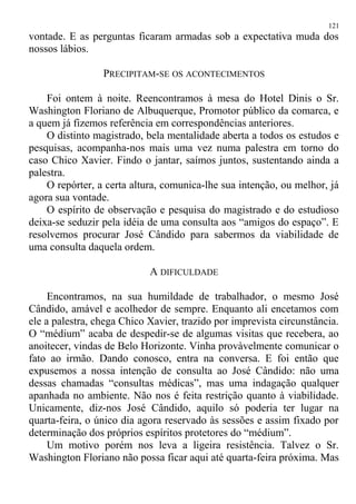 vontade. E as perguntas ficaram armadas sob a expectativa muda dos
nossos lábios.
PRECIPITAM-SE OS ACONTECIMENTOS
Foi ontem à noite. Reencontramos à mesa do Hotel Dinis o Sr.
Washington Floriano de Albuquerque, Promotor público da comarca, e
a quem já fizemos referência em correspondências anteriores.
O distinto magistrado, bela mentalidade aberta a todos os estudos e
pesquisas, acompanha-nos mais uma vez numa palestra em torno do
caso Chico Xavier. Findo o jantar, saímos juntos, sustentando ainda a
palestra.
O repórter, a certa altura, comunica-lhe sua intenção, ou melhor, já
agora sua vontade.
O espírito de observação e pesquisa do magistrado e do estudioso
deixa-se seduzir pela idéia de uma consulta aos “amigos do espaço”. E
resolvemos procurar José Cândido para sabermos da viabilidade de
uma consulta daquela ordem.
A DIFICULDADE
Encontramos, na sua humildade de trabalhador, o mesmo José
Cândido, amável e acolhedor de sempre. Enquanto ali encetamos com
ele a palestra, chega Chico Xavier, trazido por imprevista circunstância.
O “médium” acaba de despedir-se de algumas visitas que recebera, ao
anoitecer, vindas de Belo Horizonte. Vinha provàvelmente comunicar o
fato ao irmão. Dando conosco, entra na conversa. E foi então que
expusemos a nossa intenção de consulta ao José Cândido: não uma
dessas chamadas “consultas médicas”, mas uma indagação qualquer
apanhada no ambiente. Não nos é feita restrição quanto à viabilidade.
Unicamente, diz-nos José Cândido, aquilo só poderia ter lugar na
quarta-feira, o único dia agora reservado às sessões e assim fixado por
determinação dos próprios espíritos protetores do “médium”.
Um motivo porém nos leva a ligeira resistência. Talvez o Sr.
Washington Floriano não possa ficar aqui até quarta-feira próxima. Mas
121
 
