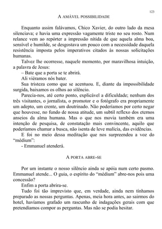 A AMÁVEL POSSIBILIDADE
Enquanto assim falávamos, Chico Xavier, do outro lado da mesa
silenciava; e havia uma expressão vagamente triste no seu rosto. Num
relance vem ao repórter a impressão nítida de que aquela alma boa,
sensível e humilde, se desgostava um pouco com a necessidade daquela
resistência imposta pelos imperativos citados às nossas solicitações
humanas.
Talvez lhe ocorresse, naquele momento, por maravilhosa intuição,
a palavra de Jesus:
– Bate que a porta se te abrirá.
Ali viéramos nós bater.
Sua tristeza como que se acentuou. E, diante da impossibilidade
surgida, baixamos os olhos ao silêncio.
Parecia-nos, até certo ponto, explicável a dificuldade; nenhum dos
três visitantes, o jornalista, o promotor e o fotógrafo era propriamente
um adepto, um crente, um doutrinado. Não poderíamos por certo negar
que houvesse, no fundo de nossa atitude, um subtil reflexo dos eternos
anseios da alma humana. Mas o que nos movia também era uma
intenção de pesquisa, de constatação mais convincente, aquilo que
poderíamos chamar a busca, não isenta de leve malícia, das evidências.
E foi no meio dessa meditação que nos surpreendeu a voz do
“médium”:
- Emmanuel atenderá.
A PORTA ABRE-SE
Por um instante o nosso silêncio ainda se apóia num certo pasmo.
Emmanuel atende... O guia, o espírito do “médium” abre-nos pois uma
concessão?
Enfim a porta abrira-se.
Tudo foi tão imprevisto que, em verdade, ainda nem tínhamos
preparado as nossas perguntas. Apenas, meia hora antes, ao sairmos do
hotel, havíamos grafado um rascunho de indagações gerais com que
pretendíamos compor as perguntas. Mas não se podia hesitar.
123
 