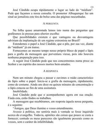 José Cândido ocupa ràpidamente o lugar ao lado do “médium”.
Pede que façamos a nossa consulta. O promotor Albuquerque faz um
sinal ao jornalista este tira do bolso uma das páginas rascunhadas.
A PERGUNTA
Na folha quase amarrotada lemos isto numa das perguntas que
grafáramos às pressas para ulterior escolha:
Que possibilidades existem e que vantagens ou desvantagens
adviriam da implantação de um regime extremista no Brasil?
Estendemos o papel a José Cândido, que o põe, por sua vez, diante
do “médium” já em transe.
Fornecemos ao mesmo tempo nosso próprio bloco de papel e lápis
para a grafia da mensagem que porventura viesse, pois não houvera
nenhuma preparação para isso.
A seguir José Cândido pede que nos concentremos numa prece ao
Senhor e ao espírito dos nossos mortos bem-amados.
A RESPOSTA
Nem um minuto chegou a passar e ouvimos o ruído característico
do lápis sobre o papel. Inicia-se a grafia da mensagem, ràpidamente,
como de costume. Ainda uns doze ou quinze minutos de concentração e
o lápis estacou ao fim de uma assinatura.
Imobilidade.
José Cândido pede que o acompanhemos agora em sua oração.
Finda esta, estão findos os trabalhos.
A mensagem que recebêramos, em resposta àquela nossa pergunta,
é a seguinte:
“Amigos, que Deus ilumine o vosso entendimento.
Avesso à política, me sentiria mais à vontade se fosse inquirido
acerca do evangelho. Todavia, opiniões são coisas que pouco se custa a
fornecer; contudo os meus pareceres são igualmente pessoais como os
vossos, sem o caráter da infalibilidade.
124
 