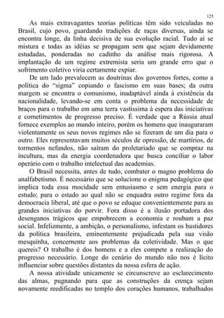 As mais extravagantes teorias políticas têm sido veiculadas no
Brasil, cujo povo, guardando tradições de raças diversas, ainda se
encontra longe, da linha decisiva de sua evolução racial. Tudo aí se
mistura e todas as idéias se propagam sem que sejam devidamente
estudadas, ponderadas no cadinho da análise mais rigorosa. A
implantação de um regime extremista seria um grande erro que o
sofrimento coletivo viria certamente expiar.
De um lado prevalecem as doutrinas dos governos fortes, como a
política do “sigma” copiando o fascismo em suas bases; da outra
margem se encontra o comunismo, inadaptável ainda à existência da
nacionalidade, levando-se em conta o problema da necessidade de
braços para o trabalho em uma terra vastíssima à espera das iniciativas
e cometimentos de progresso preciso. É verdade que a Rússia atual
fornece exemplos ao mundo inteiro, porém os homens que inauguraram
violentamente os seus novos regimes não se fizeram de um dia para o
outro. Eles representavam muitos séculos de opressão, de martírios, de
tormentos nefandos, não saíram do proletariado que se compraz na
incultura, mas da energia coordenadora que busca conciliar o labor
operário com o trabalho intelectual das academias.
O Brasil necessita, antes de tudo, combater o magno problema do
analfabetismo. É necessário que se solucione o enigma pedagógico que
implica toda essa mocidade sem entusiasmo e sem energia para o
estudo; para o estado ao qual não se enquadra outro regime fora da
democracia liberal, até que o povo se eduque convenientemente para as
grandes iniciativas do porvir. Fora disso é a ilusão portadora dos
desenganos trágicos que empobrecem a economia e roubam a paz
social. Infelizmente, a ambição, o personalismo, infestam os bastidores
da política brasileira, eminentemente prejudicada pela sua visão
mesquinha, concernente aos problemas da coletividade. Mas o que
quereis? O trabalho é dos homens e a eles compete a realização do
progresso necessário. Longe do cenário do mundo não nos é lícito
influenciar sobre questões distantes da nossa esfera de ação.
A nossa atividade unicamente se circunscreve ao esclarecimento
das almas, pugnando para que as construções da crença sejam
novamente reedificadas no templo dos corações humanos, trabalhados
125
 