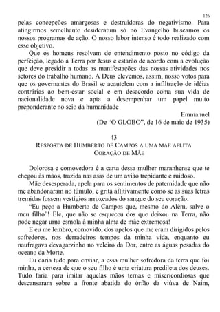 pelas concepções amargosas e destruidoras do negativismo. Para
atingirmos semelhante desideratum só no Evangelho buscamos os
nossos programas de ação. O nosso labor intenso é todo realizado com
esse objetivo.
Que os homens resolvam de entendimento posto no código da
perfeição, legado à Terra por Jesus e estarão de acordo com a evolução
que deve presidir a todas as manifestações das nossas atividades nos
setores do trabalho humano. A Deus elevemos, assim, nosso votos para
que os governantes do Brasil se acautelem com a infiltração de idéias
contrárias ao bem-estar social e em desacordo coma sua vida de
nacionalidade nova e apta a desempenhar um papel muito
preponderante no seio da humanidade
Emmanuel
(De “O GLOBO”, de 16 de maio de 1935)
43
RESPOSTA DE HUMBERTO DE CAMPOS A UMA MÃE AFLITA
CORAÇÃO DE MÃE
Dolorosa e comovedora é a carta dessa mulher maranhense que te
chegou às mãos, trazida nas asas de um avião trepidante e ruidoso.
Mãe desesperada, apela para os sentimentos de paternidade que não
me abandonaram no túmulo, e grita aflitivamente como se as suas letras
tremidas fossem vestígios arroxeados do sangue do seu coração:
“Eu peço a Humberto de Campos que, mesmo do Além, salve o
meu filho”! Ele, que não se esqueceu dos que deixou na Terra, não
pode negar urna esmola à minha alma de mãe extremosa!
E eu me lembro, comovido, dos apelos que me eram dirigidos pelos
sofredores, nos derradeiros tempos da minha vida, enquanto eu
naufragava devagarzinho no veleiro da Dor, entre as águas pesadas do
oceano da Morte.
Eu daria tudo para enviar, a essa mulher sofredora da terra que foi
minha, a certeza de que o seu filho é uma criatura predileta dos deuses.
Tudo faria para imitar aquelas mãos ternas e misericordiosas que
descansaram sobre a fronte abatida do órfão da viúva de Naim,
126
 