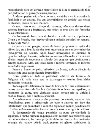 ressuscitando para um coração maravilhoso de Mãe as energias do filho
que padece sob as provações mais penosas.
A Morte, porém, não afasta do nosso caminho a visão estranha da
fatalidade e do destino. Há um determinismo no cenário das nossas
existências, criado por nós mesmos.
O mal, com o seu cortejo de horrores, não está dentro dessa
corrente impetuosa e irrefreável, mas todos os seus elos são formados
pelos sofrimentos.
Os homens de barro têm de batalhar a vida inteira, repelindo o
Crime e o Pecado, mas inevitavelmente andarão atolados no pantanal
da Dor e da Morte.
O que mais me pungia, depois de haver perquirido as lições dos
sábios daí, era a inutilidade dos seus argumentos ante as determinações
irrevogáveis do destino. Após haver atravessado as estradas da
ignorância despretensiosa, no limiar do imenso palácio das experiências
alheias, presumia encontrar a solução dos enigmas que confundem o
cérebro humano. Mas, em todas achei o mesmo tormento, as mesmas
ansiedades angustiosas.
Frente a frente ao pulso inflexível da Morte, toda a ciência do
mundo é de uma insignificância irremediável.
Nesse particular, todo o portentoso edifício da filosofia de
Pitágoras não valia mais que as extravagantes teorias doutrinárias
propaladas no mundo.
Todos quantos laboram em favor do homem da Terra esbarram nos
muros indevassáveis da Sombra. O Cristo foi o único que espalhou, na
masmorra da carne, uma claridade suave, porque não se dirigiu à
criatura terrena, mas à criatura espiritual.
Assombrava-me o espetáculo pavoroso do mundo, onde as leis,
liberalíssimas para a aristocracia do ouro e severas em face dos
infortunados que palmilham o caminho espinhoso com os pés descalços
e feridos, refletem o caráter humano com os seus incorrigíveis defeitos.
E, despertando de longos pesadelos na porta de claridade da
sepultura, a minha primeira inquirição, com respeito aos problemas que
me atormentavam, foi uma pergunta dolorosa acerca dos contrastes
amargos do mundo. Ainda aqui, porém, os gênios carinhosos da
127
 