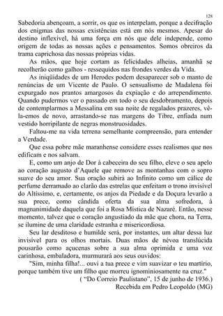 Sabedoria abençoam, a sorrir, os que os interpelam, porque a decifração
dos enigmas das nossas existências está em nós mesmos. Apesar do
destino inflexível, há uma força em nós que dele independe, como
origem de todas as nossas ações e pensamentos. Somos obreiros da
trama caprichosa das nossas próprias vidas.
As mãos, que hoje cortam as felicidades alheias, amanhã se
recolherão como galhos - ressequidos nas frondes verdes da Vida.
As iniqüidades de um Herodes podem desaparecer sob o manto de
renúncias de um Vicente de Paulo. O sensualismo de Madalena foi
expurgado nos prantos amargosos da expiação e do arrependimento.
Quando pudermos ver o passado em todo o seu desdobramento, depois
de contemplarmos a Messalina em sua noite de regalados prazeres, vê-
la-emos de novo, arrastando-se nas margens do Tibre, enfiada num
vestido horripilante de negras monstruosidades.
Faltou-me na vida terrena semelhante compreensão, para entender
a Verdade.
Que essa pobre mãe maranhense considere esses realismos que nos
edificam e nos salvam.
E, como um anjo de Dor à cabeceira do seu filho, eleve o seu apelo
ao coração augusto d’Aquele que remove as montanhas com o sopro
suave do seu amor. Sua oração subirá ao Infinito como um cálice de
perfume derramado ao clarão das estrelas que enfeitam o trono invisível
do Altíssimo, e, certamente, os anjos da Piedade e da Doçura levarão a
sua prece, como cândida oferta da sua alma sofredora, à
magnanimidade daquela que foi a Rosa Mística de Nazaré. Então, nesse
momento, talvez que o coração angustiado da mãe que chora, na Terra,
se ilumine de uma claridade estranha e misericordiosa.
Seu lar desditoso e humilde será, por instantes, um altar dessa luz
invisível para os olhos mortais. Duas mãos de névoa translúcida
pousarão como açucenas sobre a sua alma oprimida e uma voz
carinhosa, embaladora, murmurará aos seus ouvidos:
"Sim, minha filha!... ouvi a tua prece e vim suavizar o teu martírio,
porque também tive um filho que morreu ignominiosamente na cruz."
( “Do Correio Paulistano”, 15 de junho de 1936.)
Recebida em Pedro Leopoldo (MG)
128
 