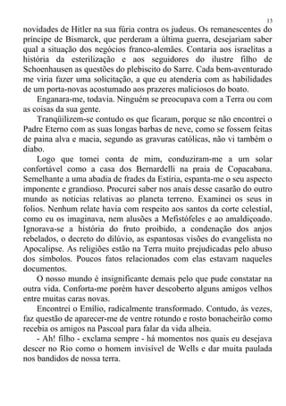 novidades de Hitler na sua fúria contra os judeus. Os remanescentes do
príncipe de Bismarck, que perderam a última guerra, desejariam saber
qual a situação dos negócios franco-alemães. Contaria aos israelitas a
história da esterilização e aos seguidores do ilustre filho de
Schoenhausen as questões do plebiscito do Sarre. Cada bem-aventurado
me viria fazer uma solicitação, a que eu atenderia com as habilidades
de um porta-novas acostumado aos prazeres maliciosos do boato.
Enganara-me, todavia. Ninguém se preocupava com a Terra ou com
as coisas da sua gente.
Tranqüilizem-se contudo os que ficaram, porque se não encontrei o
Padre Eterno com as suas longas barbas de neve, como se fossem feitas
de paina alva e macia, segundo as gravuras católicas, não vi também o
diabo.
Logo que tomei conta de mim, conduziram-me a um solar
confortável como a casa dos Bernardelli na praia de Copacabana.
Semelhante a uma abadia de frades da Estíria, espanta-me o seu aspecto
imponente e grandioso. Procurei saber nos anais desse casarão do outro
mundo as noticias relativas ao planeta terreno. Examinei os seus in
folios. Nenhum relate havia com respeito aos santos da corte celestial,
como eu os imaginava, nem alusões a Mefistófeles e ao amaldiçoado.
Ignorava-se a história do fruto proibido, a condenação dos anjos
rebelados, o decreto do dilúvio, as espantosas visões do evangelista no
Apocalipse. As religiões estão na Terra muito prejudicadas pelo abuso
dos símbolos. Poucos fatos relacionados com elas estavam naqueles
documentos.
O nosso mundo é insignificante demais pelo que pude constatar na
outra vida. Conforta-me porém haver descoberto alguns amigos velhos
entre muitas caras novas.
Encontrei o Emílio, radicalmente transformado. Contudo, às vezes,
faz questão de aparecer-me de ventre rotundo e rosto bonacheirão como
recebia os amigos na Pascoal para falar da vida alheia.
- Ah! filho - exclama sempre - há momentos nos quais eu desejava
descer no Rio como o homem invisível de Wells e dar muita paulada
nos bandidos de nossa terra.
13
 