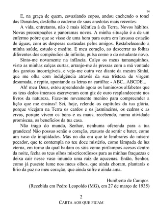 E, na graça de quem, esvaziando copos, andou enchendo o tonel
das Danaides, desfolha o caderno de suas anedotas mais recentes.
A vida, entretanto, não é mais idêntica à da Terra. Novos hábitos.
Novas preocupações e panoramas novos. A minha situação é a de um
enfermo pobre que se visse de uma hora para outra em luxuosa estação
de águas, com as despesas custeadas pelos amigos. Restabelecendo a
minha saúde, estudo e medito. E meu coração, ao descerrar as folhas
diferentes dos compêndios do infinito, pulsa como o do estudante novo.
Sinto-me novamente na infância. Calço os meus tamanquinhos,
visto as minhas calças curtas, arranjo-me às pressas com a má vontade
dos garotos incorrigíveis, e vejo-me outra vez diante da mestra Sinhá,
que me olha com indulgência através da sua tristeza de virgem
desamada, e repito, apontando as letras na cartilha: - ABC...ABCDE...
Ah! meu Deus, estou aprendendo agora os luminosos alfabetos que
os teus dedos imensos escreveram com giz de ouro resplandecente nos
livros da natureza. Faze-me novamente menino para compreender a
lição que me ensinas! Sei, hoje, relendo os capítulos da tua glória,
porque vicejam na Terra os cardos e os jasmineiros, os cedros e as
ervas, porque vivem os bons e os maus, recebendo, numa atividade
promíscua, os benefícios da tua casa.
Não trago do mundo, Senhor, nenhuma oferenda para a tua
grandeza! Não possuo senão o coração, exausto de sentir e bater, como
um vaso de iniqüidades. Mas no dia em que te lembrares do mísero
pecador, que te contempla no teu doce mistério, como lâmpada de luz
eterna, em torno da qual bailam os sóis como pirilampos acesos dentro
da noite, fecha os teus olhos misericordiosos para as minhas fraquezas e
deixa cair nesse vaso imundo uma raiz de açucenas. Então, Senhor,
como já puseste lume nos meus olhos, que ainda choram, plantarás o
lírio da paz no meu coração, que ainda sofre e ainda ama.
Humberto de Campos
(Recebida em Pedro Leopoldo (MG), em 27 de março de 1935)
2
CARTA AOS QUE FICAM
14
 