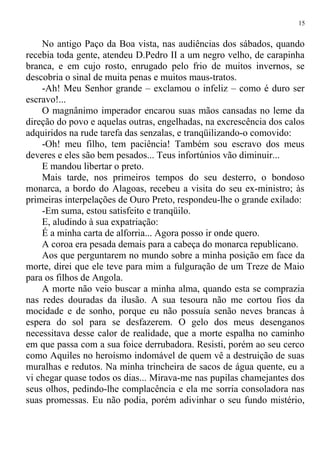 No antigo Paço da Boa vista, nas audiências dos sábados, quando
recebia toda gente, atendeu D.Pedro II a um negro velho, de carapinha
branca, e em cujo rosto, enrugado pelo frio de muitos invernos, se
descobria o sinal de muita penas e muitos maus-tratos.
-Ah! Meu Senhor grande – exclamou o infeliz – como é duro ser
escravo!...
O magnânimo imperador encarou suas mãos cansadas no leme da
direção do povo e aquelas outras, engelhadas, na excrescência dos calos
adquiridos na rude tarefa das senzalas, e tranqüilizando-o comovido:
-Oh! meu filho, tem paciência! Também sou escravo dos meus
deveres e eles são bem pesados... Teus infortúnios vão diminuir...
E mandou libertar o preto.
Mais tarde, nos primeiros tempos do seu desterro, o bondoso
monarca, a bordo do Alagoas, recebeu a visita do seu ex-ministro; às
primeiras interpelações de Ouro Preto, respondeu-lhe o grande exilado:
-Em suma, estou satisfeito e tranqüilo.
E, aludindo à sua expatriação:
É a minha carta de alforria... Agora posso ir onde quero.
A coroa era pesada demais para a cabeça do monarca republicano.
Aos que perguntarem no mundo sobre a minha posição em face da
morte, direi que ele teve para mim a fulguração de um Treze de Maio
para os filhos de Angola.
A morte não veio buscar a minha alma, quando esta se comprazia
nas redes douradas da ilusão. A sua tesoura não me cortou fios da
mocidade e de sonho, porque eu não possuía senão neves brancas à
espera do sol para se desfazerem. O gelo dos meus desenganos
necessitava desse calor de realidade, que a morte espalha no caminho
em que passa com a sua foice derrubadora. Resisti, porém ao seu cerco
como Aquiles no heroísmo indomável de quem vê a destruição de suas
muralhas e redutos. Na minha trincheira de sacos de água quente, eu a
vi chegar quase todos os dias... Mirava-me nas pupilas chamejantes dos
seus olhos, pedindo-lhe complacência e ela me sorria consoladora nas
suas promessas. Eu não podia, porém adivinhar o seu fundo mistério,
15
 