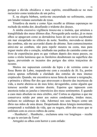 porque a dúvida obsidiava o meu espírito, enrodilhando-se no meu
raciocínio como tentáculos de um polvo.
E, na alegria bárbara, sentia-me encurralado no sofrimento, como
um lutador romano aureolado de rosas.
Triunfava da morte e como Ájax recolhi as últimas esperanças no
rochedo da minha dor, desafiando o tridente dos deuses.
A minha excessiva vigilância trouxe-me a insônia, que arruinou a
tranqüilidade dos meus últimos dias. Perseguido pela surdez, já os meus
olhos se apagavam como as derradeiras luzes de um navio soçobrando
em mar encapelado no silêncio da noite. Sombra, movendo-se dentro
das sombras, não me acovardei diante do abismo. Sem esmorecimentos
atirei-me ao combate, não para repelir mouros na costa, mas para
erguer muito alto o coração, retalhado nas pedras do caminho como um
livro de experiências para os que vinham depois dos meus passos, ou
como a réstia luminosa que os faroleiros desabotoam na superfície das
águas, prevenindo os incautos dos perigos das sirtes traiçoeiras do
oceano.
Muitos me supuseram corroído da lepra e de vermina como se
fosse Bento de Labre, raspando-me com a escudela de Jô. Eu, porém
estava apenas refletindo a claridade das estrelas do meu imenso
crepúsculo. Quando, me encontrava nessa faina de semear a resignação,
a primeira e última flor dos que atravessam o deserto das incertezas da
vida, a morte abeirou-se do meu leito; devagarinho, como alguém que
temesse acordar um menino doente. Esperou que tapassem com
anestesia todas as janelas e interstícios dos meus sentimentos. E quando
o caos mais absoluto no meu cérebro, záz! Cortou as algemas a que me
conservava retido por amor aos outros condenados, irmãos meus,
reclusos no calabouço da vida. Adormeci nos seus braços como um
ébrio nas mãos de uma deusa. Despertando dessa letargia momentânea,
compreendi a realidade da vida, que eu negara, além dos ossos que se
enfeitam com os cravos rubros da carne.
- Humberto!... Humberto... exclamou uma voz longínqua – recebe
os que te enviam da Terra!
Arregalei os olhos com horror e com enfado:
16
 
