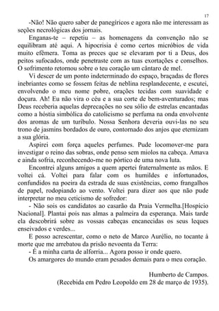 -Não! Não quero saber de panegíricos e agora não me interessam as
seções necrológicas dos jornais.
Enganas-te – repetiu – as homenagens da convenção não se
equilibram até aqui. A hipocrisia é como certos micróbios de vida
muito efêmera. Toma as preces que se elevaram por ti a Deus, dos
peitos sufocados, onde penetraste com as tuas exortações e conselhos.
O sofrimento retornou sobre o teu coração um cântaro de mel.
Vi descer de um ponto indeterminado do espaço, braçadas de flores
inebriantes como se fossem feitas de neblina resplandecente, e escutei,
envolvendo o meu nome pobre, orações tecidas com suavidade e
doçura. Ah! Eu não vira o céu e a sua corte de bem-aventurados; mas
Deus receberia aquelas deprecações no seu sólio de estrelas encantadas
como a hóstia simbólica do catolicismo se perfuma na onda envolvente
dos aromas de um turíbulo. Nossa Senhora deveria ouvi-las no seu
trono de jasmins bordados de ouro, contornado dos anjos que eternizam
a sua glória.
Aspirei com força aqueles perfumes. Pude locomover-me para
investigar o reino das sobras, onde penso sem miolos na cabeça. Amava
e ainda sofria, reconhecendo-me no pórtico de uma nova luta.
Encontrei alguns amigos a quem apertei fraternalmente as mãos. E
voltei cá. Voltei para falar com os humildes e infortunados,
confundidos na poeira da estrada de suas existências, como frangalhos
de papel, rodopiando ao vento. Voltei para dizer aos que não pude
interpretar no meu ceticismo de sofredor:
- Não sois os candidatos ao casarão da Praia Vermelha.[Hospício
Nacional]. Plantai pois nas almas a palmeira da esperança. Mais tarde
ela descobrirá sobre as vossas cabeças encanecidas os seus leques
enseivados e verdes...
E posso acrescentar, como o neto de Marco Aurélio, no tocante à
morte que me arrebatou da prisão nevoenta da Terra:
- É a minha carta de alforria... Agora posso ir onde quero.
Os amargores do mundo eram pesados demais para o meu coração.
Humberto de Campos.
(Recebida em Pedro Leopoldo em 28 de março de 1935).
17
 