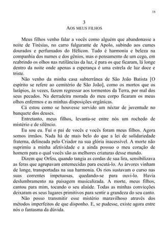 3
AOS MEUS FILHOS
Meus filhos venho falar a vocês como alguém que abandonasse a
noite de Tirésias, no carro fulgurante de Apolo, subindo aos cumes
dourados e perfumados do Hélicon. Tudo é harmonia e beleza na
companhia dos numes e dos gênios, mas o pensamento de um cego, em
reabrindo os olhos nas rutilâncias da luz, é para os que ficaram, lá longe
dentro da noite onde apenas a esperança é uma estrela de luz doce e
triste.
Não venho da minha casa subterrânea de São João Batista [O
espírito se refere ao cemitério de São João], como os mortos que os
larápios, às vezes, fazem regressar aos tormentos da Terra, por mal dos
seus pecados. Na derradeira morada do meu corpo ficaram os meus
olhos enfermos e as minhas disposições orgânicas.
Cá estou como se houvesse sorvido um néctar de juventude no
banquete dos deuses.
Entretanto, meus filhos, levanta-se entre nós um rochedo de
mistério e de silêncio.
Eu sou eu. Fui o pai de vocês e vocês foram meus filhos. Agora
somos irmãos. Nada há de mais belo do que a lei de solidariedade
fraterna, delineada pelo Criador na sua glória inacessível. A morte não
suprimiu a minha afetividade e a ainda possuo o meu coração de
homem para o qual vocês são as melhores criaturas desse mundo.
Dizem que Orfeu, quando tangia as cordas de sua lira, sensibilizava
as feras que agrupavam enternecidas para escutá-lo. As árvores vinham
de longe, transportadas na sua harmonia. Os rios sustavam o curso nas
suas correntes impetuosas, quedando-se para ouvi-lo. Havia
deslumbramento na paisagem musicalizada. A morte, meus filhos,
cantou para mim, tocando o seu alaúde. Todas as minhas convicções
deixaram os seus lugares primitivos para sentir a grandeza do seu canto.
Não posso transmitir esse mistério maravilhoso através dos
métodos imperfeitos de que disponho. E, se pudesse, existe agora entre
nós o fantasma da dúvida.
18
 