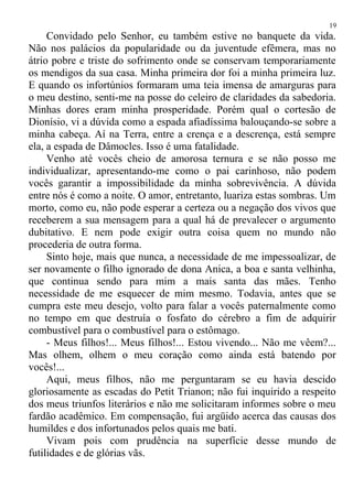 Convidado pelo Senhor, eu também estive no banquete da vida.
Não nos palácios da popularidade ou da juventude efêmera, mas no
átrio pobre e triste do sofrimento onde se conservam temporariamente
os mendigos da sua casa. Minha primeira dor foi a minha primeira luz.
E quando os infortúnios formaram uma teia imensa de amarguras para
o meu destino, senti-me na posse do celeiro de claridades da sabedoria.
Minhas dores eram minha prosperidade. Porém qual o cortesão de
Dionísio, vi a dúvida como a espada afiadíssima balouçando-se sobre a
minha cabeça. Aí na Terra, entre a crença e a descrença, está sempre
ela, a espada de Dâmocles. Isso é uma fatalidade.
Venho até vocês cheio de amorosa ternura e se não posso me
individualizar, apresentando-me como o pai carinhoso, não podem
vocês garantir a impossibilidade da minha sobrevivência. A dúvida
entre nós é como a noite. O amor, entretanto, luariza estas sombras. Um
morto, como eu, não pode esperar a certeza ou a negação dos vivos que
receberem a sua mensagem para a qual há de prevalecer o argumento
dubitativo. E nem pode exigir outra coisa quem no mundo não
procederia de outra forma.
Sinto hoje, mais que nunca, a necessidade de me impessoalizar, de
ser novamente o filho ignorado de dona Anica, a boa e santa velhinha,
que continua sendo para mim a mais santa das mães. Tenho
necessidade de me esquecer de mim mesmo. Todavia, antes que se
cumpra este meu desejo, volto para falar a vocês paternalmente como
no tempo em que destruía o fosfato do cérebro a fim de adquirir
combustível para o combustível para o estômago.
- Meus filhos!... Meus filhos!... Estou vivendo... Não me vêem?...
Mas olhem, olhem o meu coração como ainda está batendo por
vocês!...
Aqui, meus filhos, não me perguntaram se eu havia descido
gloriosamente as escadas do Petit Trianon; não fui inquirido a respeito
dos meus triunfos literários e não me solicitaram informes sobre o meu
fardão acadêmico. Em compensação, fui argüido acerca das causas dos
humildes e dos infortunados pelos quais me bati.
Vivam pois com prudência na superfície desse mundo de
futilidades e de glórias vãs.
19
 