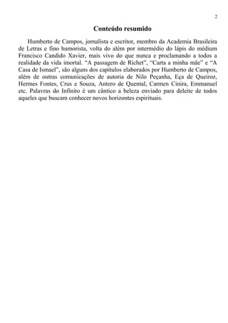 Conteúdo resumido
Humberto de Campos, jornalista e escritor, membro da Academia Brasileira
de Letras e fino humorista, volta do além por intermédio do lápis do médium
Francisco Candido Xavier, mais vivo do que nunca e proclamando a todos a
realidade da vida imortal. “A passagem de Richet”, “Carta a minha mãe” e “A
Casa de Ismael”, são alguns dos capítulos elaborados por Humberto de Campos,
além de outras comunicações de autoria de Nilo Peçanha, Eça de Queiroz,
Hermes Fontes, Crus e Souza, Antero de Quental, Carmen Cinira, Emmanuel
etc. Palavras do Infinito é um cântico a beleza enviado para deleite de todos
aqueles que buscam conhecer novos horizontes espirituais.
2
 