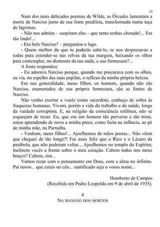 Num dos mais delicados poemas de Wilde, as Órcades lamentara a
morte de Narciso junto de sua fonte predileta, transformada numa taça
de lágrimas.
- Não nos admira – suspiram elas – que tanto tenhas chorado!... Era
tão lindo!...
- Era belo Narciso? – perguntou o lago.
- Quem melhor do que tu poderás sabê-lo, se nos desprezavas a
todas para estender-se nas relvas da tua margem, baixando os olhos
para contemplar, no diamante da tua onda, a sua formosura?...
A fonte respondeu:
- Eu adorava Narciso porque, quando me procurava com os olhos,
eu via, no espelho das suas pupilas, o reflexo da minha própria beleza.
Em sua generalidade, meus filhos, os homens, quando não são
Narciso, enamorados de sua própria formosura, são as fontes de
Narciso.
Não venho exortar a vocês como sacerdote; conheço de sobra às
fraquezas humanas. Vivam, porém a vida do trabalho e da saúde, longe
da vaidade corruptora. E, na religião da consciência retilínea, não se
esqueçam de rezar. Eu, que era um homem tão perverso e tão triste,
estou aprendendo de novo a minha prece, como fazia na infância, ao pé
de minha mãe, na Parnaíba.
- Venham, meus filhos!... Ajoelhemos de mãos postas... Não vêem
que cheguei de tão longe?! Fui mais feliz que o Rico e o Lázaro da
parábola, que não puderam voltar... Ajoelhemos no templo do Espírito;
inclinem vocês a fronte sobre o meu coração. Cabem todos nos meus
braços? Cabem, sim...
Vamos rezar com o pensamento em Deus, com a alma no infinito.
Pai nosso... que estais no céu... santificado seja o vosso nome...
Humberto de Campos
(Recebida em Pedro Leopoldo em 9 de abril de 1935).
4
NA MANSÃO DOS MORTOS
20
 