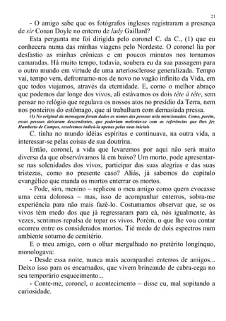 - O amigo sabe que os fotógrafos ingleses registraram a presença
de sir Conan Doyle no enterro de lady Gaillard?
Esta pergunta me foi dirigida pelo coronel C. da C., (1) que eu
conhecera numa das minhas viagens pelo Nordeste. O coronel lia por
desfastio as minhas crônicas e em poucos minutos nos tornamos
camaradas. Há muito tempo, todavia, soubera eu da sua passagem para
o outro mundo em virtude de uma arteriosclerose generalizada. Tempo
vai, tempo vem, defrontamo-nos de novo no vagão infinito da Vida, em
que todos viajamos, através da eternidade. E, como o melhor abraço
que podemos dar longe dos vivos, ali estávamos os dois tête à tête, sem
pensar no relógio que regulava os nossos atos no presídio da Terra, nem
nos ponteiros do estômago, que aí trabalham com demasiada pressa.
(1) No original da mensagem foram dados os nomes das pessoas nela mencionados. Como, porém,
essas pessoas deixaram descendentes, que poderiam molestar-se com as referências que lhes fez
Humberto de Campos, resolvemos indicá-la apenas pelas suas iniciais
C. tinha no mundo idéias espíritas e continuava, na outra vida, a
interessar-se pelas coisas de sua doutrina.
Então, coronel, a vida que levaremos por aqui não será muito
diversa da que observávamos lá em baixo? Um morto, pode apresentar-
se nas solenidades dos vivos, participar das suas alegrias e das suas
tristezas, como no presente caso? Aliás, já sabemos do capítulo
evangélico que manda os mortos enterrar os mortos.
- Pode, sim, menino – replicou o meu amigo como quem evocasse
uma cena dolorosa – mas, isso de acompanhar enterros, sobra-me
experiência para não mais fazê-lo. Costumamos observar que, se os
vivos têm medo dos que já regressaram para cá, nós igualmente, às
vezes, sentimos repulsa de topar os vivos. Porém, o que lhe vou contar
ocorreu entre os considerados mortos. Tié medo de dois espectros num
ambiente soturno de cemitério.
E o meu amigo, com o olhar mergulhado no pretérito longínquo,
monologava:
- Desde essa noite, nunca mais acompanhei enterros de amigos...
Deixo isso para os encarnados, que vivem brincando de cabra-cega no
seu temporário esquecimento...
- Conte-me, coronel, o acontecimento – disse eu, mal sopitando a
curiosidade.
21
 