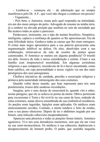 - Lembra-se – começou ele – da admiração que eu sempre
manifestava pelo Dr. A.F., que você não chegou a conhecer em pessoa?
- Vagamente...
- Pois bem, o Antonico, nome pelo qual respondia na intimidade,
era um dos meus amigos do peito. Advogado de renome na minha terra,
já o conheci na elevada posição que usufruía no seio da sociedade que
lhe acatava todas as ações e pareceres.
Pardavasco, insinuante, era o tipo do mulato brasileiro. Simpático,
inteligente, captava a confiança de quantos se lhe aproximavam. Era de
uma felicidade única. Ganhava todas as causas que lhe eram entregues.
O crime mais negro apresentava para a sua palavra percuciente uma
argumentação infalível na defesa. Os réus, absolvidos com a sua
colaboração, retiravam-se da sala de sessões da justiça quase
canonizados. O Antonico se metera em alguma pendência? O triunfo
era dele. Gozava de toda a nossa consideração e estima. Criara a sua
família com irrepreensível moralidade. Em algumas cerimônias
religiosas a que compareci, recordo-me de lá o haver encontrado, como
bom católico, em cuja personalidade o nosso vigário via um dos mais
prestigiosos dos seus paroquianos.
Chefiava iniciativas de caridade, presidia a associação religiosa e
primava pela austeridade intransigente dos seus costumes.
Quando voltei desse mundo, que hoje representa para nós uma
penitenciaria, trouxe dele saudosas recordações.
Imagine, pois o meu desejo de reencontrá-lo, quando vim a saber,
nestas paragens, que ele se achava às portas da morte. Obtive permissão
para excursionar à Terra e fui revê-lo na sua cama de luxo, rodeado de
zelos extremos, numa alcova ensombrada de sua confortável residência.
As poções eram ingeridas. Injeções eram aplicadas. Os médicos eram
atenciosamente ouvidos. Contudo, a morte rondava o leito de rendas,
com o seu passo silencioso. Depois de ter o abdômen rasgado por um
bisturi, uma infecção sobreviera inesperadamente.
Apareceu uma pleurisia e todas as punções foram inúteis. Antonico
agonizava. Vi-o nos seus derradeiros momentos, sem que ele me visse
na sua semi-inconsciência. Os médicos à sua cabeceira, deploravam o
desaparecimento do homem probo. O padre, que sustinha naquelas
22
 
