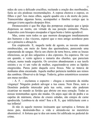 mãos de cera u delicado crucifixo, recitando a oração dos moribundos,
fazia ao céu piedosas recomendações. A esposa chorava o esposo, os
filhos o pai! Aos meus olhos, aquele quadro era o da morte do justo.
Transcorridas algumas horas, acompanhei o fúnebre cortejo que ia
entregar à terra aqueles despojos frios.
Desnecessário é que lhe diga das pomposas exéquias que a igreja
dispensou ao morto, em virtude da sua posição eminente. Preces.
Aspersões com hissopes ensopados n’água benta e latim agradável.
Mas, como nem todos os que morrem desapegam imediatamente
dos humores e das vísceras, esperei que o meu amigo acordasse para
ser o primeiro a abraçá-lo.
Era crepúsculo. E, naquela tarde de agosto, as nuvens estavam
enrubescidas, em meio do fumo das queimaduras, parecendo uma
espumarada de sangue. Havia um cheiro de terra brava, entre as lousas
silenciosas, ao pé dos salgueiros e dos ciprestes. Eu esperava. De vez
em quando, o vento agitava a ramaria dos chorões, que pareciam
soluçar, numa toada esquisita. Os coveiros abandonaram a sua tarefa
sinistra e eu vi um vulto de mulher, esgueirando-se entre as lápides
enegrecidas. Parou junto daquela cova fresca. Não se tratava de
nenhuma alma encarnada. Aquela mulher pertencia também aos reinos
das sombras. Observei-a de longe. Todavia, gritos estentóricos ecoaram
aos meus ouvidos.
- A. F. – exclamou o espectro – chegou o momento da minha
vingança! Ninguém poderá advogar a tua causa. Nem Deus, nem o
Demônio poderão interceder pela tua sorte, como não puderam
cicatrizar no mundo as feridas que abriste em meu coração. Todas as
nossas testemunhas agora são mudas. Os anjos aqui são de pedra e as
capelas de mármore, cheias de cruzes caladas, são estojos de carne
apodrecida. Lembras-te de mim? Sou a R. S., que infelicitaste com a
tua infâmia!
Já não és aquele moreno insinuante que surrupiou a fortuna de
meus pais, destruindo-lhes a vida e atirando-me no meretrício
abominável. A fortuna que te deu um nome foi edificada no pedestal do
crime.
23
 