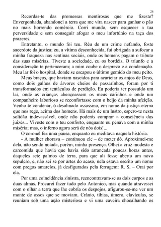 Recordas-te das promessas mentirosas que me fizeste?
Envergonhada, abandonei a terra que me vira nascer para ganhar o pão
no mais horrendo comércio. Corri mundo, sem esquecer a tua
perversidade e sem conseguir afogar o meu infortúnio na taça dos
prazeres.
Entretanto, o mundo foi teu. Réu de um crime nefando, foste
sacerdote da justiça; eu, a vítima desconhecida, fui obrigada a sufocar a
minha fraqueza nas sentinas sociais, onde os homens pagam o tributo
das suas misérias. Tiveste a sociedade, eu os bordéis. O triunfo e a
consideração te pertenceram; a mim coube o desprezo e a condenação.
Meu lar foi o hospital, donde se escapou o último gemido do meu peito.
Meus braços, que haviam nascidos para acariciar os anjos de Deus,
como dois galhos de árvores cheios de passarinhos, foram por ti
transformados em tentáculos de perdição. Eu poderia ter possuído um
lar, onde as crianças abençoassem os meus carinhos e onde um
companheiro laborioso se reconfortasse com o beijo da minha afeição.
Venho te condenar, ó desalmado assassino, em nome da justiça eterna
que nos rege, acima dos homens. Há mais de um lustro, espero-te nesta
solidão indevassável, onde não poderás comprar a consciência dos
juizes... Viveste com o teu conforto, enquanto eu penava com a minha
miséria; mas, o inferno agora será de nós dois!...
O coronel fez uma pausa, enquanto eu meditava naquela história.
- A mulher chorava – continuou ele – de meter dó. Aproximei-me
dela, não sendo notada, porém, minha presença. Olhei a cruz modesta e
carcomida que havia que havia sido arrancada poucas horas antes,
daqueles sete palmos de terra, para que ali fosse aberto um novo
sepulcro, e, não sei se por artes do acaso, nela estava escrito um nome
com pregos amarelos, já desfigurados pela ferrugem: R. S. – Orai por
ela.
Por uma coincidência sinistra, reencontravam-se os dois corpos e as
duas almas. Procurei fazer tudo pelo Antonico, mas quando atravessei
com o olhar a terra que lhe cobria os despojos, afigurou-se-me ver um
monte de ossos que se moviam. Crânio, tíbias, úmero, clavículas, se
reuniam sob uma ação misteriosa e vi uma caveira chocalhando os
24
 