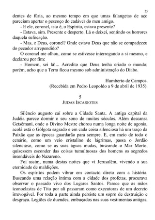 dentes de fúria, ao mesmo tempo em que umas falangetas de aço
pareciam apertar o pescoço do cadáver do meu amigo.
- E ele, coronel, isto é, o Espírito, estava presente?
- Estava, sim. Presente e desperto. Lá o deixei, sentindo os horrores
daquela sufocação.
- Mas, e Deus, coronel? Onde estava Deus que não se compadeceu
do pecador arrependido?
O coronel me olhou, como se estivesse interrogando a si mesmo, e
declarou por fim:
- Homem, sei lá!... Acredito que Deus tenha criado o mundo;
porém, acho que a Terra ficou mesmo sob administração do Diabo.
Humberto de Campos.
(Recebida em Pedro Leopoldo a 9 de abril de 1935).
5
JUDAS ISCARIOTES
Silêncio augusto cai sobre a Cidade Santa. A antiga capital da
Judéia parece dormir o seu sono de muitos séculos. Além descansa
Getsêmani, onde o Divino Mestre chorou numa longa noite de agonia,
acolá está o Gólgota sagrado e em cada coisa silenciosa há um traço da
Paixão que as épocas guardarão para sempre. E, em meio de todo o
cenário, como um veio cristalino de lágrimas, passa o Jordão
silencioso, como se as suas águas mudas, buscando o Mar Morto,
quisessem esconder das coisas tumultuosas dos homens os segredos
insondáveis do Nazareno.
Foi assim, numa destas noites que vi Jerusalém, vivendo a sua
eternidade de maldições.
Os espíritos podem vibrar em contacto direto com a história.
Buscando uma relação íntima com a cidade dos profetas, procurava
observar o passado vivo dos Lugares Santos. Parece que as mãos
iconoclastas de Tito por ali passaram como executoras de um decreto
irrevogável. Por toda a parte ainda persiste um sopro de destruição e
desgraça. Legiões de duendes, embuçados nas suas vestimentas antigas,
25
 