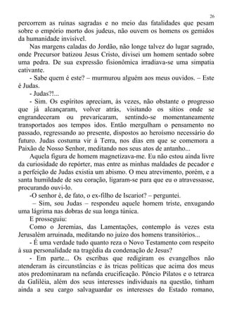 percorrem as ruínas sagradas e no meio das fatalidades que pesam
sobre o empório morto dos judeus, não ouvem os homens os gemidos
da humanidade invisível.
Nas margens caladas do Jordão, não longe talvez do lugar sagrado,
onde Precursor batizou Jesus Cristo, divisei um homem sentado sobre
uma pedra. De sua expressão fisionômica irradiava-se uma simpatia
cativante.
- Sabe quem é este? – murmurou alguém aos meus ouvidos. – Este
é Judas.
- Judas?!...
- Sim. Os espíritos apreciam, às vezes, não obstante o progresso
que já alcançaram, volver atrás, visitando os sítios onde se
engrandeceram ou prevaricaram, sentindo-se momentaneamente
transportados aos tempos idos. Então mergulham o pensamento no
passado, regressando ao presente, dispostos ao heroísmo necessário do
futuro. Judas costuma vir à Terra, nos dias em que se comemora a
Paixão de Nosso Senhor, meditando nos seus atos de antanho...
Aquela figura de homem magnetizava-me. Eu não estou ainda livre
da curiosidade do repórter, mas entre as minhas maldades de pecador e
a perfeição de Judas existia um abismo. O meu atrevimento, porém, e a
santa humildade de seu coração, ligaram-se para que eu o atravessasse,
procurando ouvi-lo.
-O senhor é, de fato, o ex-filho de Iscariot? – perguntei.
– Sim, sou Judas – respondeu aquele homem triste, enxugando
uma lágrima nas dobras de sua longa túnica.
E prosseguiu:
Como o Jeremias, das Lamentações, contemplo às vezes esta
Jerusalém arruinada, meditando no juízo dos homens transitórios...
- É uma verdade tudo quanto reza o Novo Testamento com respeito
à sua personalidade na tragédia da condenação de Jesus?
- Em parte... Os escribas que redigiram os evangelhos não
atenderam às circunstâncias e às tricas políticas que acima dos meus
atos predominaram na nefanda crucificação. Pôncio Pilatos e o tetrarca
da Galiléia, além dos seus interesses individuais na questão, tinham
ainda a seu cargo salvaguardar os interesses do Estado romano,
26
 