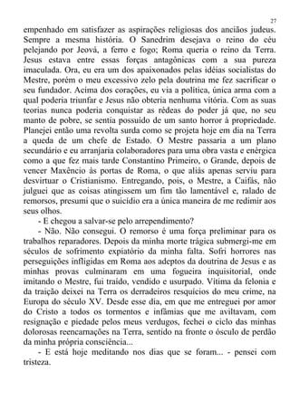 empenhado em satisfazer as aspirações religiosas dos anciãos judeus.
Sempre a mesma história. O Sanedrim desejava o reino do céu
pelejando por Jeová, a ferro e fogo; Roma queria o reino da Terra.
Jesus estava entre essas forças antagônicas com a sua pureza
imaculada. Ora, eu era um dos apaixonados pelas idéias socialistas do
Mestre, porém o meu excessivo zelo pela doutrina me fez sacrificar o
seu fundador. Acima dos corações, eu via a política, única arma com a
qual poderia triunfar e Jesus não obteria nenhuma vitória. Com as suas
teorias nunca poderia conquistar as rédeas do poder já que, no seu
manto de pobre, se sentia possuído de um santo horror à propriedade.
Planejei então uma revolta surda como se projeta hoje em dia na Terra
a queda de um chefe de Estado. O Mestre passaria a um plano
secundário e eu arranjaria colaboradores para uma obra vasta e enérgica
como a que fez mais tarde Constantino Primeiro, o Grande, depois de
vencer Maxêncio às portas de Roma, o que aliás apenas serviu para
desvirtuar o Cristianismo. Entregando, pois, o Mestre, a Caifás, não
julguei que as coisas atingissem um fim tão lamentável e, ralado de
remorsos, presumi que o suicídio era a única maneira de me redimir aos
seus olhos.
- E chegou a salvar-se pelo arrependimento?
- Não. Não consegui. O remorso é uma força preliminar para os
trabalhos reparadores. Depois da minha morte trágica submergi-me em
séculos de sofrimento expiatório da minha falta. Sofri horrores nas
perseguições infligidas em Roma aos adeptos da doutrina de Jesus e as
minhas provas culminaram em uma fogueira inquisitorial, onde
imitando o Mestre, fui traído, vendido e usurpado. Vítima da felonia e
da traição deixei na Terra os derradeiros resquícios do meu crime, na
Europa do século XV. Desde esse dia, em que me entreguei por amor
do Cristo a todos os tormentos e infâmias que me aviltavam, com
resignação e piedade pelos meus verdugos, fechei o ciclo das minhas
dolorosas reencarnações na Terra, sentido na fronte o ósculo de perdão
da minha própria consciência...
- E está hoje meditando nos dias que se foram... - pensei com
tristeza.
27
 
