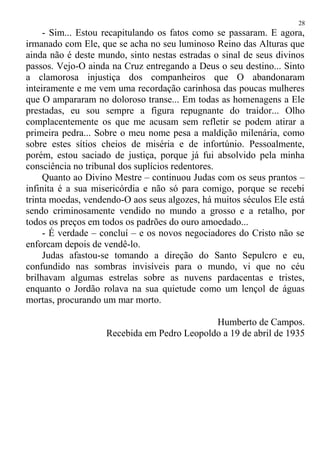 - Sim... Estou recapitulando os fatos como se passaram. E agora,
irmanado com Ele, que se acha no seu luminoso Reino das Alturas que
ainda não é deste mundo, sinto nestas estradas o sinal de seus divinos
passos. Vejo-O ainda na Cruz entregando a Deus o seu destino... Sinto
a clamorosa injustiça dos companheiros que O abandonaram
inteiramente e me vem uma recordação carinhosa das poucas mulheres
que O ampararam no doloroso transe... Em todas as homenagens a Ele
prestadas, eu sou sempre a figura repugnante do traidor... Olho
complacentemente os que me acusam sem refletir se podem atirar a
primeira pedra... Sobre o meu nome pesa a maldição milenária, como
sobre estes sítios cheios de miséria e de infortúnio. Pessoalmente,
porém, estou saciado de justiça, porque já fui absolvido pela minha
consciência no tribunal dos suplícios redentores.
Quanto ao Divino Mestre – continuou Judas com os seus prantos –
infinita é a sua misericórdia e não só para comigo, porque se recebi
trinta moedas, vendendo-O aos seus algozes, há muitos séculos Ele está
sendo criminosamente vendido no mundo a grosso e a retalho, por
todos os preços em todos os padrões do ouro amoedado...
- É verdade – concluí – e os novos negociadores do Cristo não se
enforcam depois de vendê-lo.
Judas afastou-se tomando a direção do Santo Sepulcro e eu,
confundido nas sombras invisíveis para o mundo, vi que no céu
brilhavam algumas estrelas sobre as nuvens pardacentas e tristes,
enquanto o Jordão rolava na sua quietude como um lençol de águas
mortas, procurando um mar morto.
Humberto de Campos.
Recebida em Pedro Leopoldo a 19 de abril de 1935
28
 