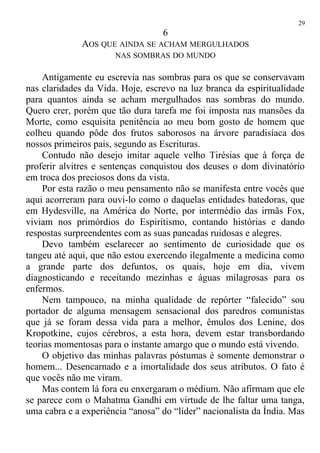 6
AOS QUE AINDA SE ACHAM MERGULHADOS
NAS SOMBRAS DO MUNDO
Antigamente eu escrevia nas sombras para os que se conservavam
nas claridades da Vida. Hoje, escrevo na luz branca da espiritualidade
para quantos ainda se acham mergulhados nas sombras do mundo.
Quero crer, porém que tão dura tarefa me foi imposta nas mansões da
Morte, como esquisita penitência ao meu bom gosto de homem que
colheu quando pôde dos frutos saborosos na árvore paradisíaca dos
nossos primeiros pais, segundo as Escrituras.
Contudo não desejo imitar aquele velho Tirésias que à força de
proferir alvitres e sentenças conquistou dos deuses o dom divinatório
em troca dos preciosos dons da vista.
Por esta razão o meu pensamento não se manifesta entre vocês que
aqui acorreram para ouvi-lo como o daquelas entidades batedoras, que
em Hydesville, na América do Norte, por intermédio das irmãs Fox,
viviam nos primórdios do Espiritismo, contando histórias e dando
respostas surpreendentes com as suas pancadas ruidosas e alegres.
Devo também esclarecer ao sentimento de curiosidade que os
tangeu até aqui, que não estou exercendo ilegalmente a medicina como
a grande parte dos defuntos, os quais, hoje em dia, vivem
diagnosticando e receitando mezinhas e águas milagrosas para os
enfermos.
Nem tampouco, na minha qualidade de repórter “falecido” sou
portador de alguma mensagem sensacional dos paredros comunistas
que já se foram dessa vida para a melhor, êmulos dos Lenine, dos
Kropotkine, cujos cérebros, a esta hora, devem estar transbordando
teorias momentosas para o instante amargo que o mundo está vivendo.
O objetivo das minhas palavras póstumas é somente demonstrar o
homem... Desencarnado e a imortalidade dos seus atributos. O fato é
que vocês não me viram.
Mas contem lá fora eu enxergaram o médium. Não afirmam que ele
se parece com o Mahatma Gandhi em virtude de lhe faltar uma tanga,
uma cabra e a experiência “anosa” do “líder” nacionalista da Índia. Mas
29
 